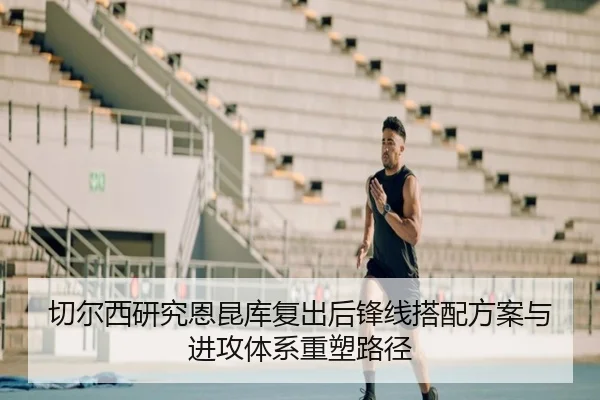 切尔西研究恩昆库复出后锋线搭配方案与进攻体系重塑路径
