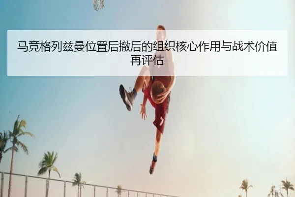 马竞格列兹曼位置后撤后的组织核心作用与战术价值再评估