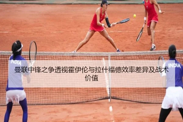 曼联中锋之争透视霍伊伦与拉什福德效率差异及战术价值