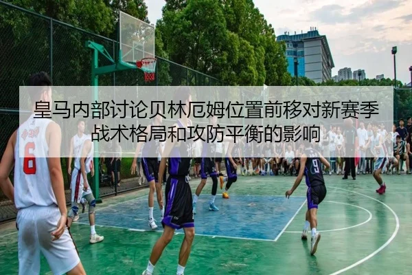 皇马内部讨论贝林厄姆位置前移对新赛季战术格局和攻防平衡的影响