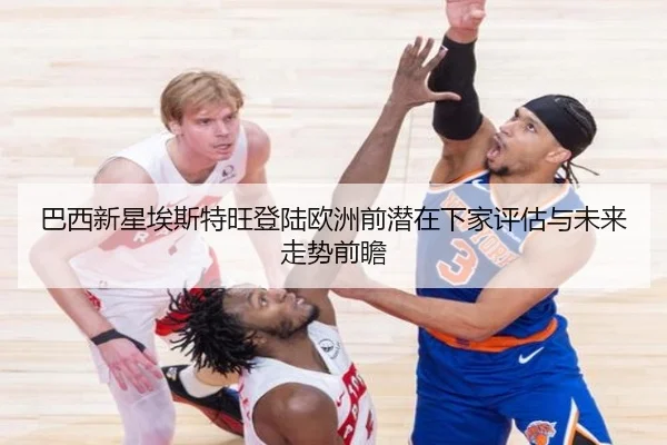 巴西新星埃斯特旺登陆欧洲前潜在下家评估与未来走势前瞻