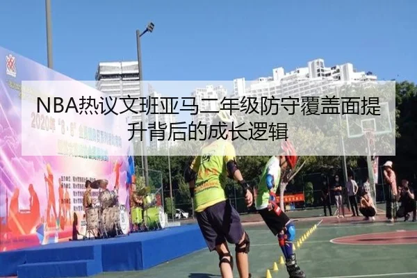 NBA热议文班亚马二年级防守覆盖面提升背后的成长逻辑