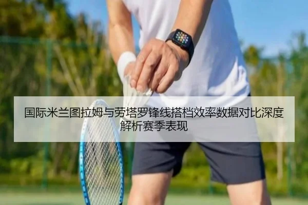 国际米兰图拉姆与劳塔罗锋线搭档效率数据对比深度解析赛季表现
