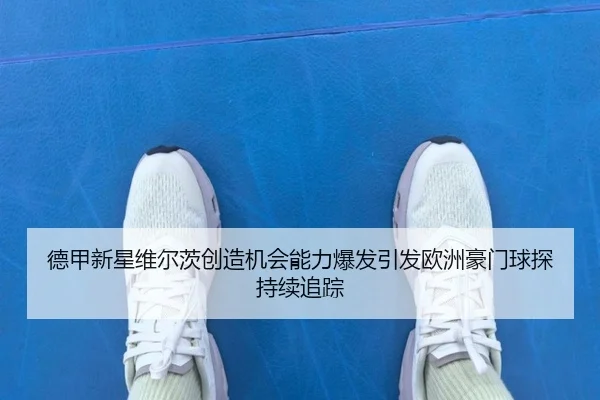 德甲新星维尔茨创造机会能力爆发引发欧洲豪门球探持续追踪