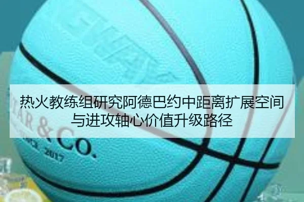 热火教练组研究阿德巴约中距离扩展空间与进攻轴心价值升级路径