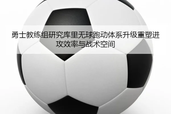 勇士教练组研究库里无球跑动体系升级重塑进攻效率与战术空间