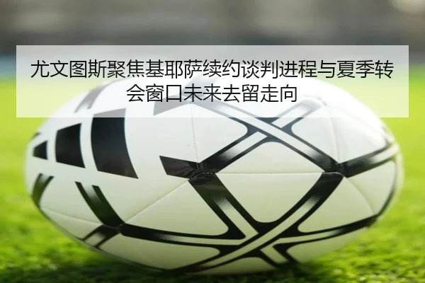 尤文图斯聚焦基耶萨续约谈判进程与夏季转会窗口未来去留走向