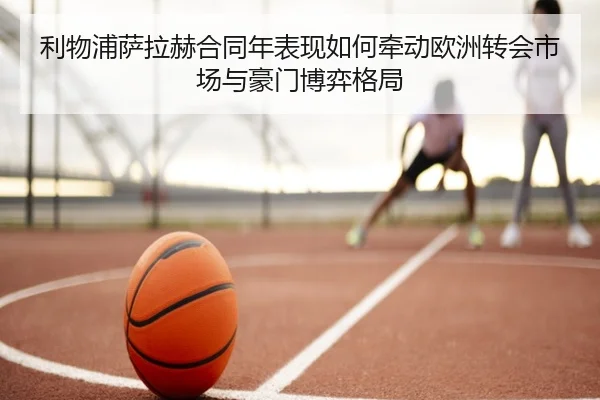 利物浦萨拉赫合同年表现如何牵动欧洲转会市场与豪门博弈格局