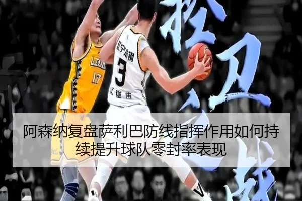 阿森纳复盘萨利巴防线指挥作用如何持续提升球队零封率表现