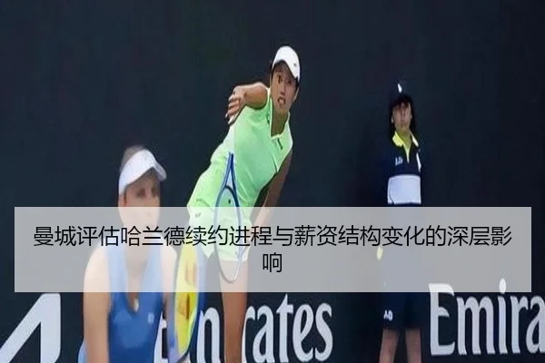 曼城评估哈兰德续约进程与薪资结构变化的深层影响