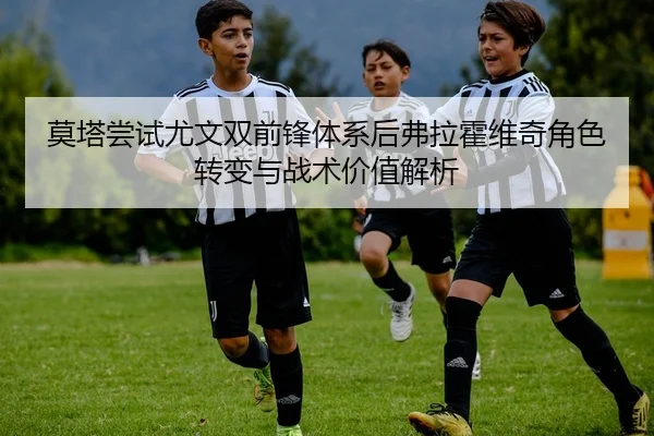 莫塔尝试尤文双前锋体系后弗拉霍维奇角色转变与战术价值解析