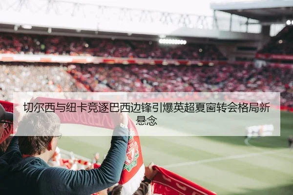 切尔西与纽卡竞逐巴西边锋引爆英超夏窗转会格局新悬念