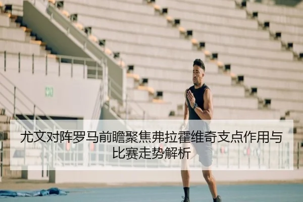 尤文对阵罗马前瞻聚焦弗拉霍维奇支点作用与比赛走势解析